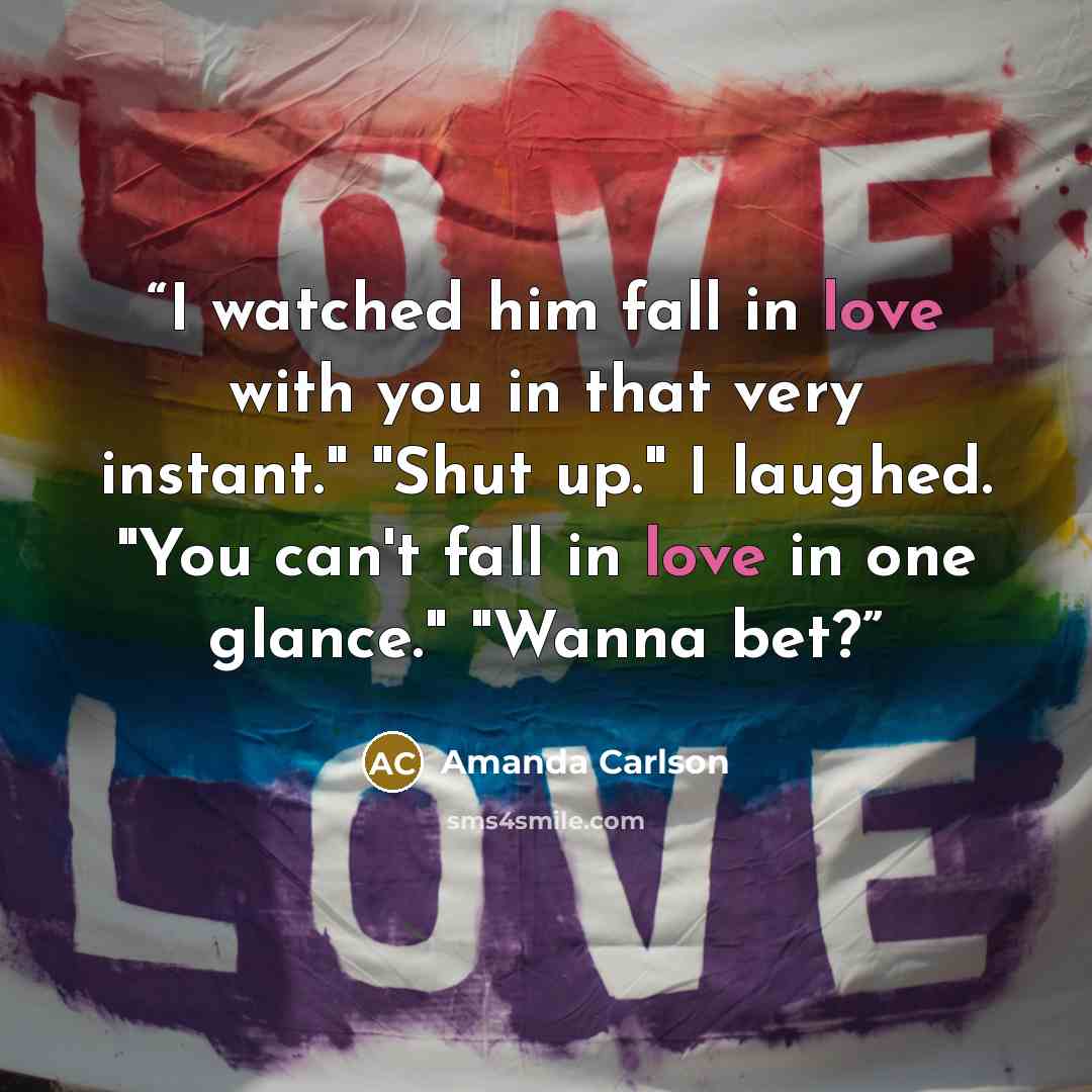 “I watched him fall in love with you in that very instant." "Shut up." I laughed. "You can't fall in love in one glance." "Wanna bet?” quote by Amanda Carlson
