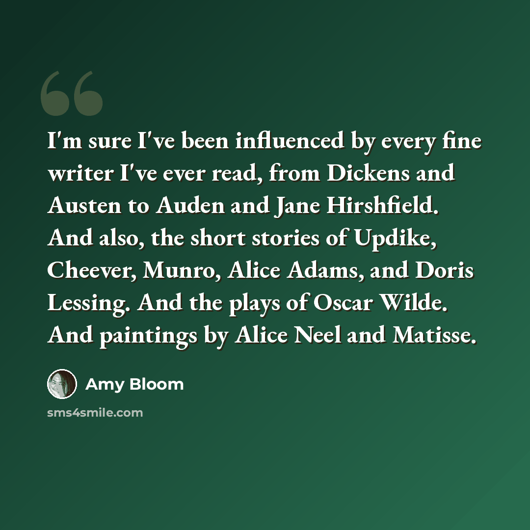 “I'm sure I've been influenced by every fine writer I've ever read, from Dickens and Austen to Auden and Jane Hirshfield. And also, the short stories of Updike, Cheever, Munro, Alice Adams, and Doris Lessing. And the plays of Oscar Wilde. And paintings by Alice Neel and Matisse.” quote by Amy Bloom