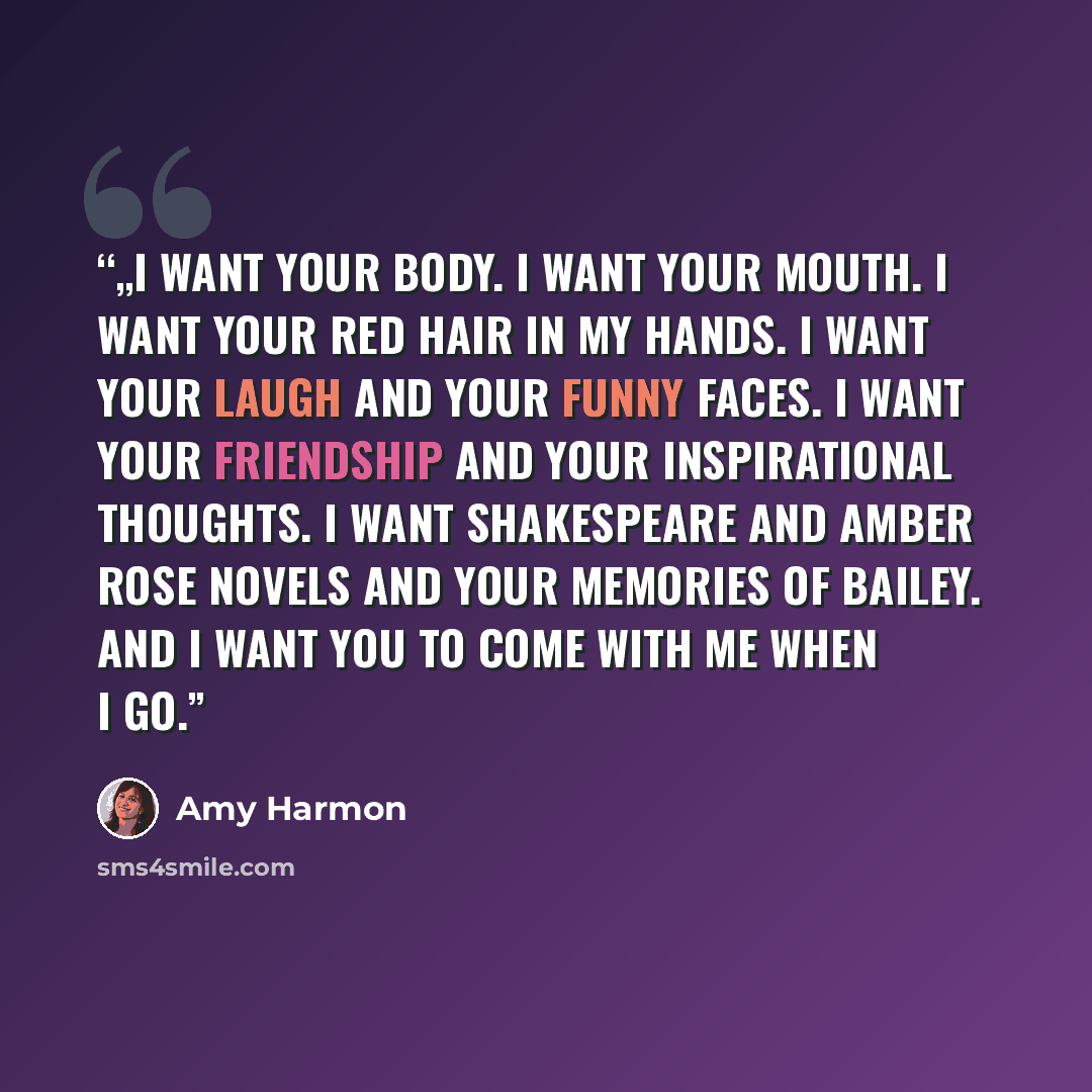 “„I want your body. I want your mouth. I want your red hair in my hands. I want your laugh and your funny faces. I want your friendship and your inspirational thoughts. I want Shakespeare and Amber Rose novels and your memories of Bailey. And I want you to come with me when I go.” quote by Amy Harmon