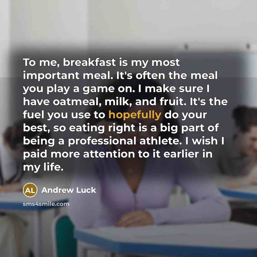 “To me, breakfast is my most important meal. It's often the meal you play a game on. I make sure I have oatmeal, milk, and fruit. It's the fuel you use to hopefully do your best, so eating right is a big part of being a professional athlete. I wish I paid more attention to it earlier in my life.” quote by Andrew Luck