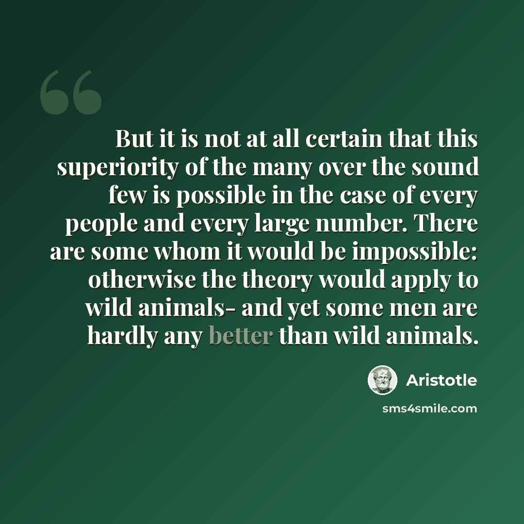 “But it is not at all certain that this superiority of the many over the sound few is possible in the case of every people and every large number. There are some whom it would be impossible: otherwise the theory would apply to wild animals- and yet some men are hardly any better than wild animals.” quote by Aristotle