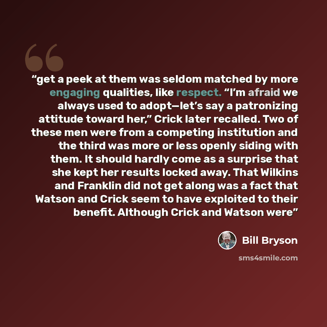 “get a peek at them was seldom matched by more engaging qualities, like respect. “I’m afraid we always used to adopt—let’s say a patronizing attitude toward her,” Crick later recalled. Two of these men were from a competing institution and the third was more or less openly siding with them. It…” quote by Bill Bryson