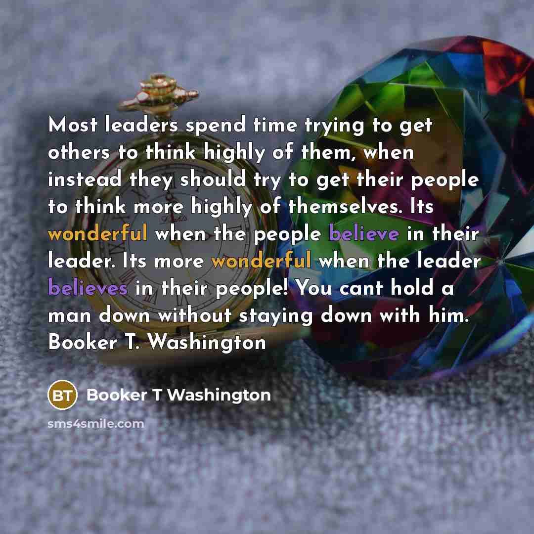 “Most leaders spend time trying to get others to think highly of them, when instead they should try to get their people to think more highly of themselves. Its wonderful when the people believe in their leader. Its more wonderful when the leader believes in their people! You cant hold a man down…” quote by Booker T Washington