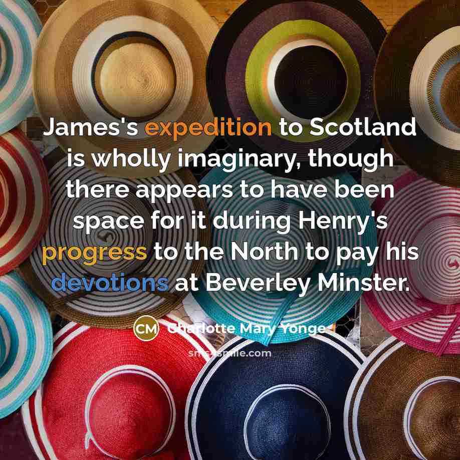 “James's expedition to Scotland is wholly imaginary, though there appears to have been space for it during Henry's progress to the North to pay his devotions at Beverley Minster.” quote by Charlotte Mary Yonge