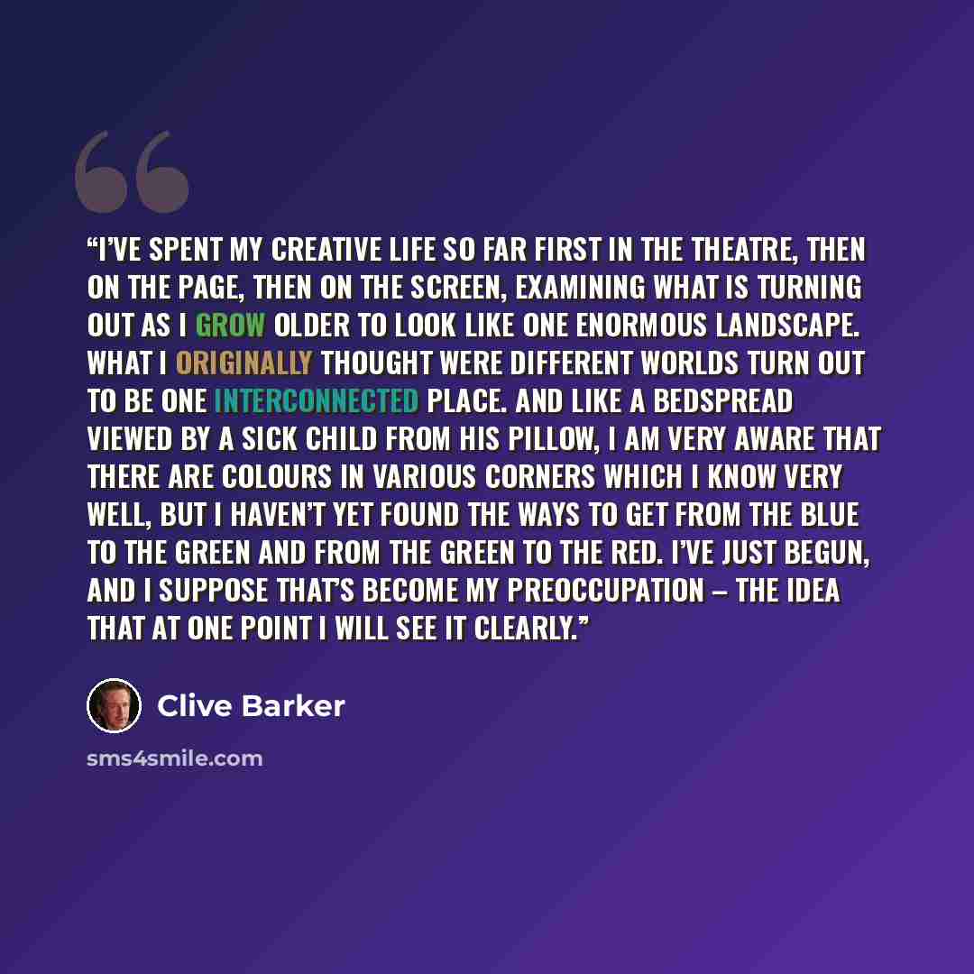 “I’ve spent my creative life so far first in the theatre, then on the page, then on the screen, examining what is turning out as I grow older to look like one enormous landscape. What I originally thought were different worlds turn out to be one interconnected place. And like a bedspread viewed by…” quote by Clive Barker