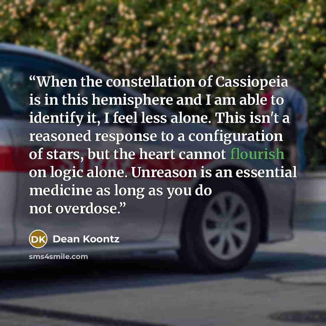 “When the constellation of Cassiopeia is in this hemisphere and I am able to identify it, I feel less alone. This isn't a reasoned response to a configuration of stars, but the heart cannot flourish on logic alone. Unreason is an essential medicine as long as you do not overdose.” quote by Dean Koontz