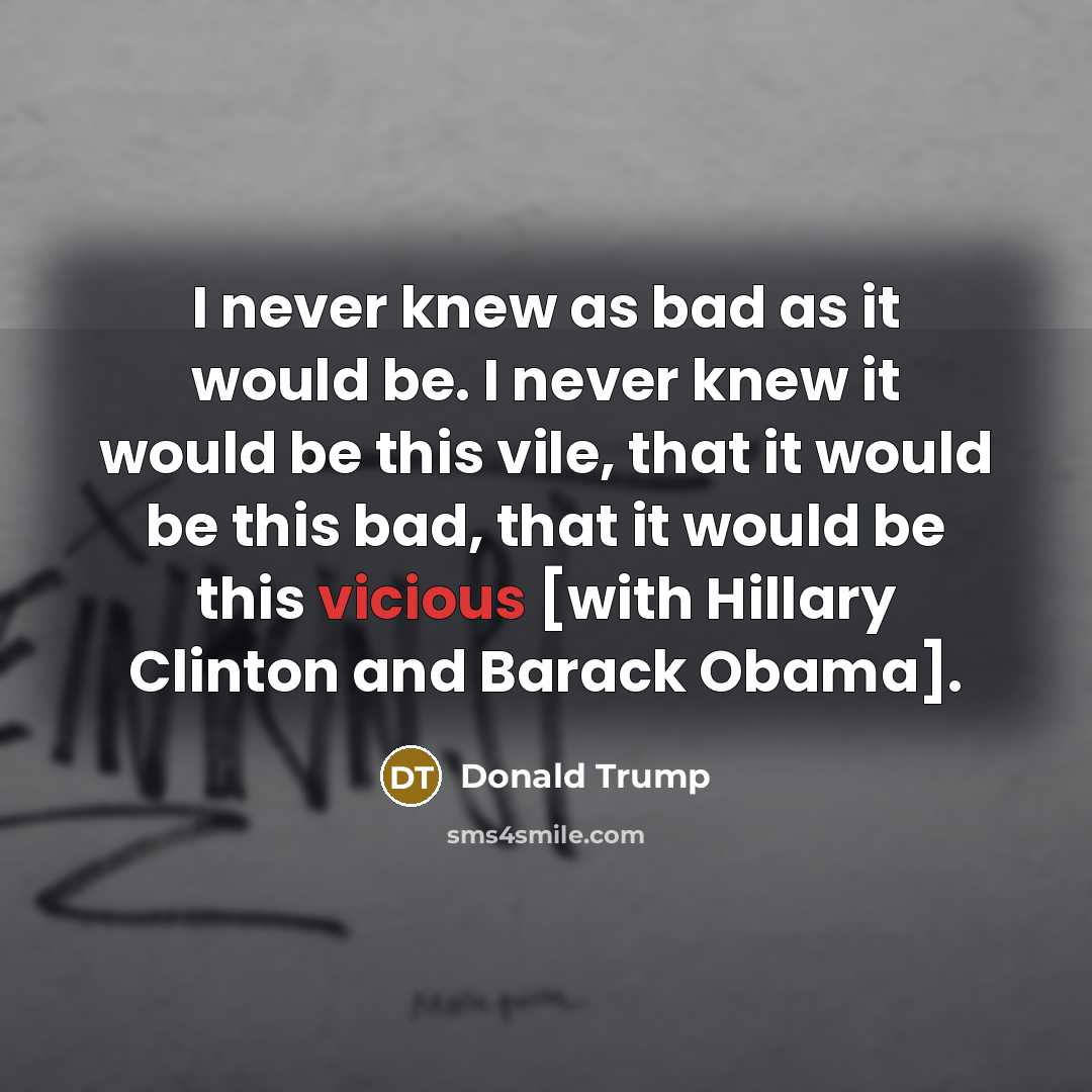 “I never knew as bad as it would be. I never knew it would be this vile, that it would be this bad, that it would be this vicious [with Hillary Clinton and Barack Obama].” quote by Donald Trump