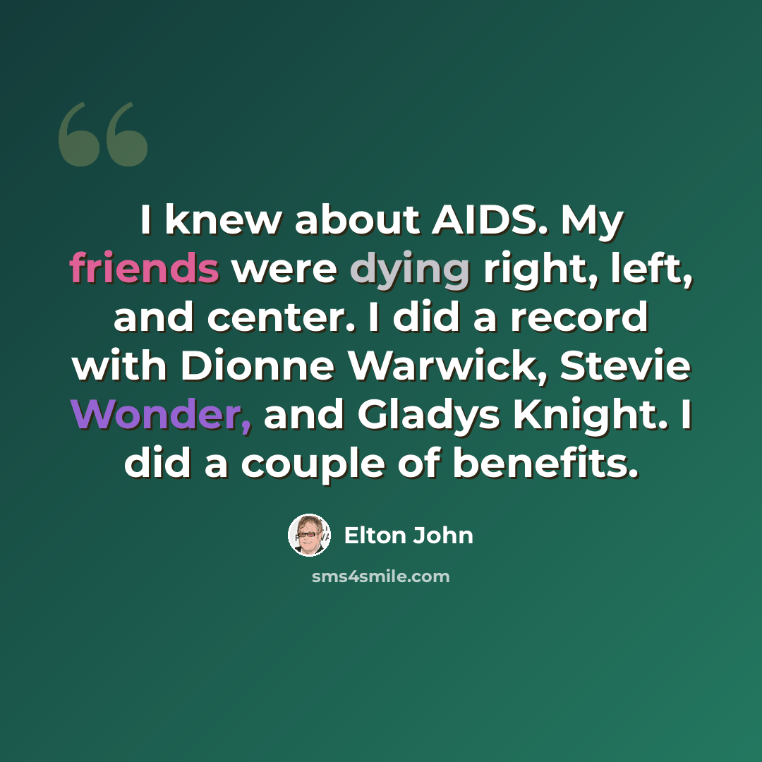 “I knew about AIDS. My friends were dying right, left, and center. I did a record with Dionne Warwick, Stevie Wonder, and Gladys Knight. I did a couple of benefits.” quote by Elton John