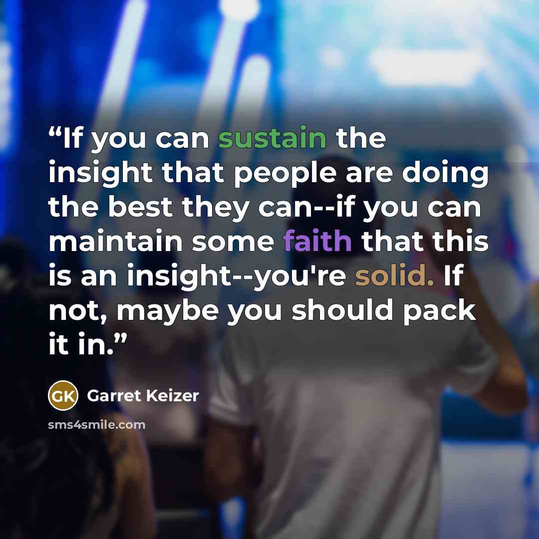 “If you can sustain the insight that people are doing the best they can--if you can maintain some faith that this is an insight--you're solid. If not, maybe you should pack it in.” quote by Garret Keizer