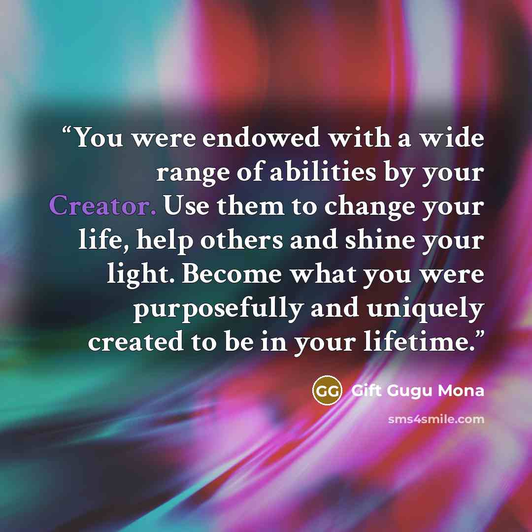 “You were endowed with a wide range of abilities by your Creator. Use them to change your life, help others and shine your light. Become what you were purposefully and uniquely created to be in your lifetime.” quote by Gift Gugu Mona