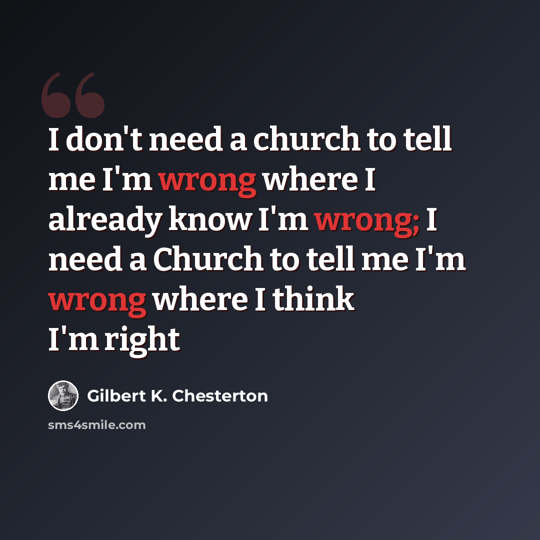 “I don't need a church to tell me I'm wrong where I already know I'm wrong; I need a Church to tell me I'm wrong where I think I'm right” quote by Gilbert K. Chesterton