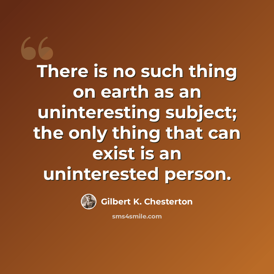“There is no such thing on earth as an uninteresting subject; the only thing that can exist is an uninterested person.” quote by Gilbert K. Chesterton
