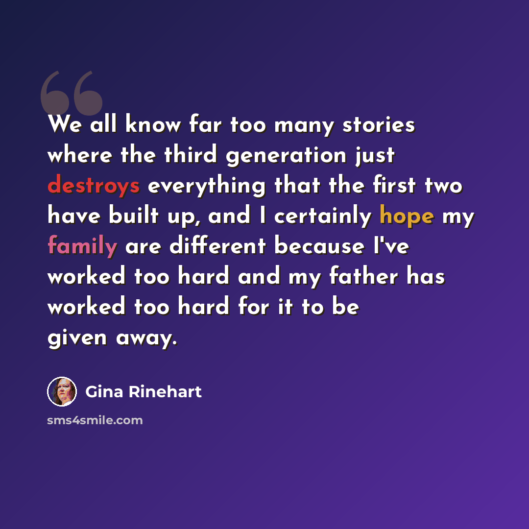 “We all know far too many stories where the third generation just destroys everything that the first two have built up, and I certainly hope my family are different because I've worked too hard and my father has worked too hard for it to be given away.” quote by Gina Rinehart