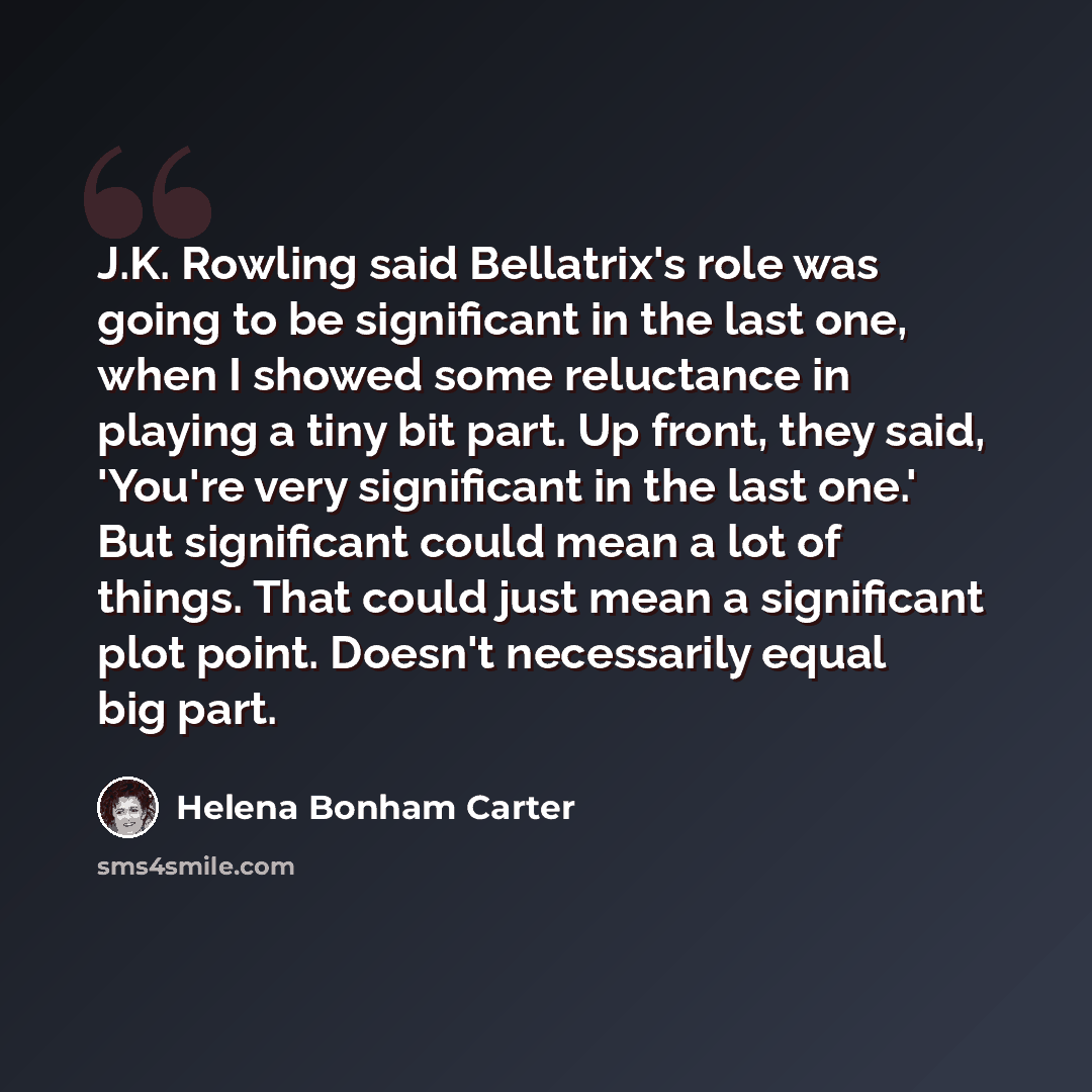 “J.K. Rowling said Bellatrix's role was going to be significant in the last one, when I showed some reluctance in playing a tiny bit part. Up front, they said, 'You're very significant in the last one.' But significant could mean a lot of things. That could just mean a significant plot point…” quote by Helena Bonham Carter