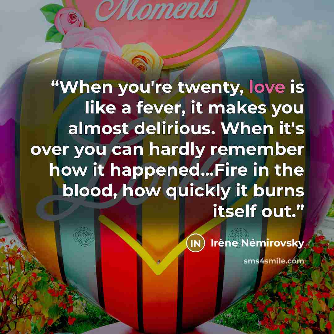 “When you're twenty, love is like a fever, it makes you almost delirious. When it's over you can hardly remember how it happened...Fire in the blood, how quickly it burns itself out.” quote by irene nemirovsky