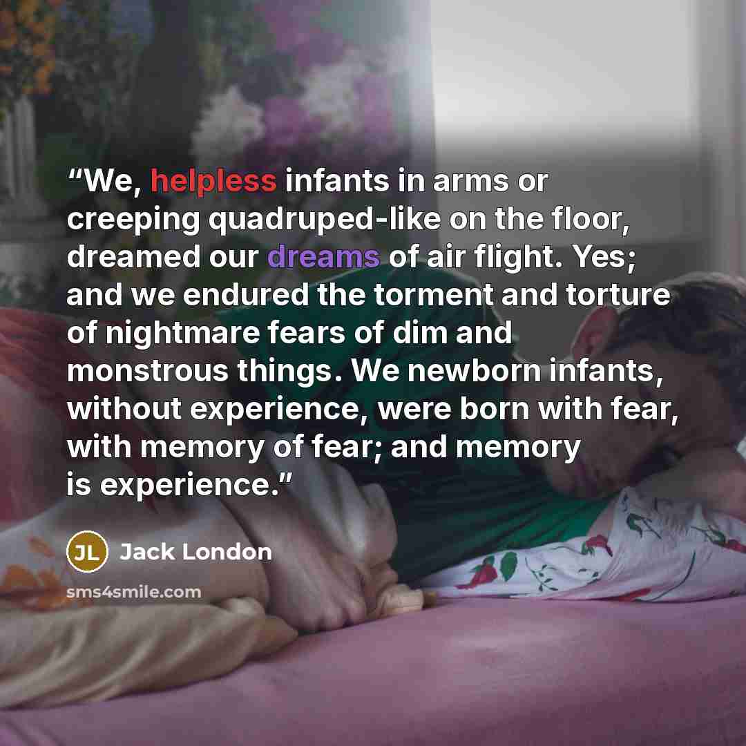 “We, helpless infants in arms or creeping quadruped-like on the floor, dreamed our dreams of air flight. Yes; and we endured the torment and torture of nightmare fears of dim and monstrous things. We newborn infants, without experience, were born with fear, with memory of fear; and memory is…” quote by Jack London
