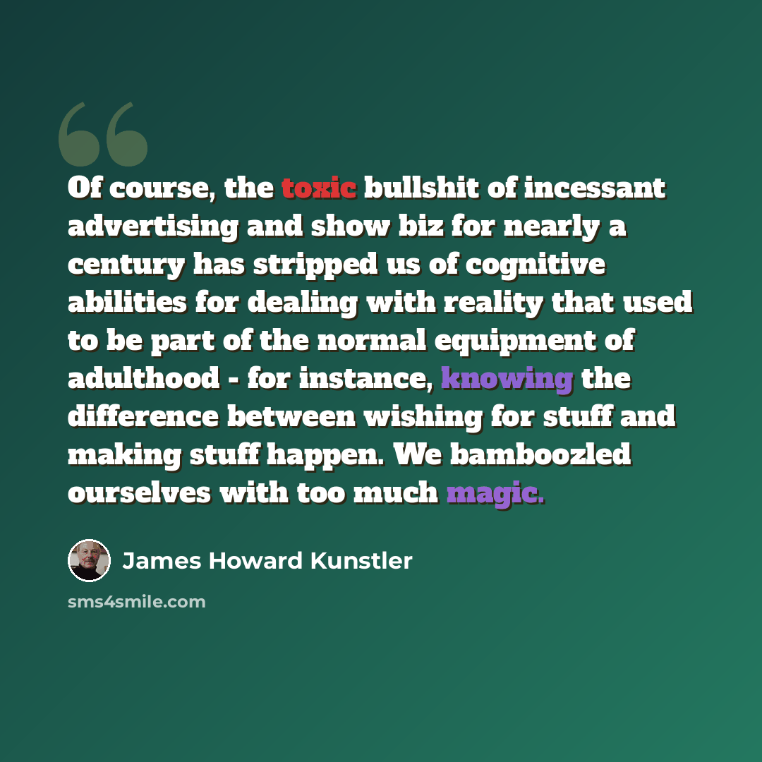 “Of course, the toxic bullshit of incessant advertising and show biz for nearly a century has stripped us of cognitive abilities for dealing with reality that used to be part of the normal equipment of adulthood - for instance, knowing the difference between wishing for stuff and making stuff…” quote by James Howard Kunstler