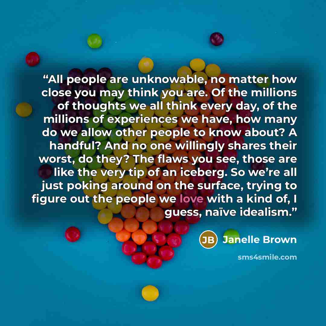 “All people are unknowable, no matter how close you may think you are. Of the millions of thoughts we all think every day, of the millions of experiences we have, how many do we allow other people to know about? A handful? And no one willingly shares their worst, do they? The flaws you see, those…” quote by Janelle Brown