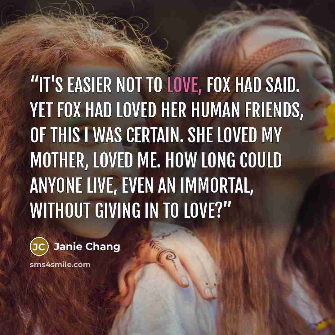 “It's easier not to love, Fox had said. Yet Fox had loved her human friends, of this I was certain. She loved my mother, loved me. How long could anyone live, even an immortal, without giving in to love?” quote by Janie Chang