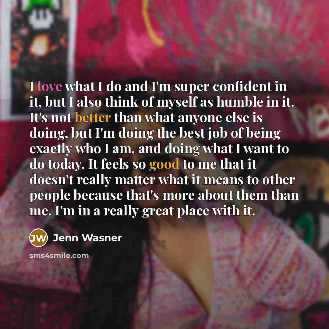 “I love what I do and I'm super confident in it, but I also think of myself as humble in it. It's not better than what anyone else is doing, but I'm doing the best job of being exactly who I am, and doing what I want to do today. It feels so good to me that it doesn't really matter what it means to…” quote by Jenn Wasner