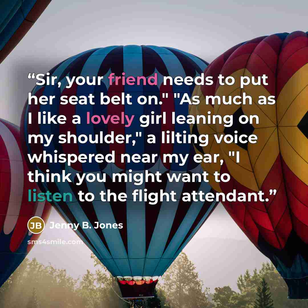 “Sir, your friend needs to put her seat belt on." "As much as I like a lovely girl leaning on my shoulder," a lilting voice whispered near my ear, "I think you might want to listen to the flight attendant.” quote by Jenny B. Jones