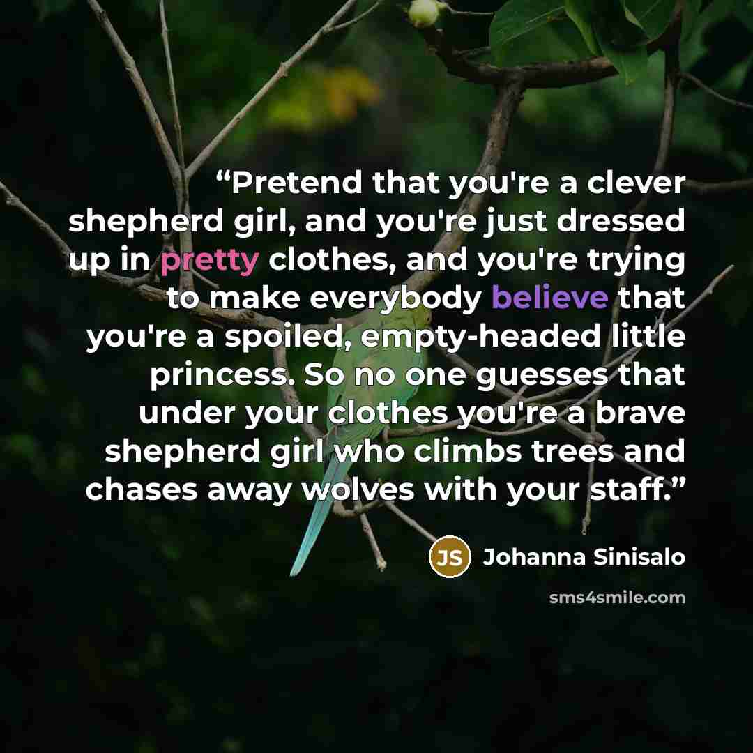 “Pretend that you're a clever shepherd girl, and you're just dressed up in pretty clothes, and you're trying to make everybody believe that you're a spoiled, empty-headed little princess. So no one guesses that under your clothes you're a brave shepherd girl who climbs trees and chases away wolves…” quote by Johanna Sinisalo