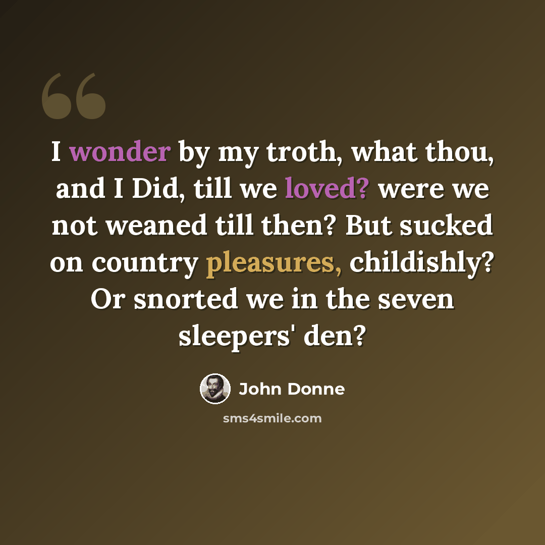 “I wonder by my troth, what thou, and I Did, till we loved? were we not weaned till then? But sucked on country pleasures, childishly? Or snorted we in the seven sleepers' den?” quote by John Donne