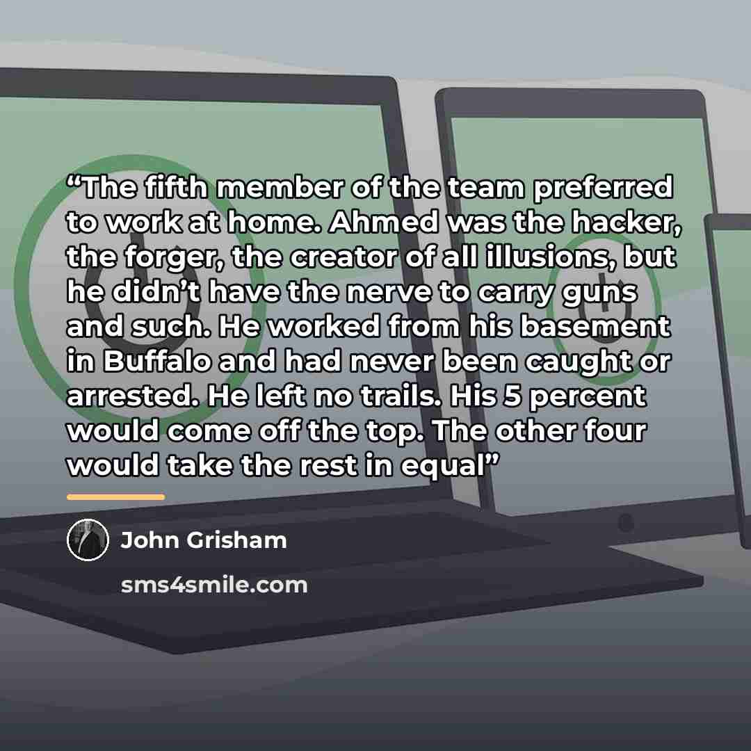 “The fifth member of the team preferred to work at home. Ahmed was the hacker, the forger, the creator of all illusions, but he didn’t have the nerve to carry guns and such. He worked from his basement in Buffalo and had never been caught or arrested. He left no trails. His 5 percent would come off…” quote by John Grisham