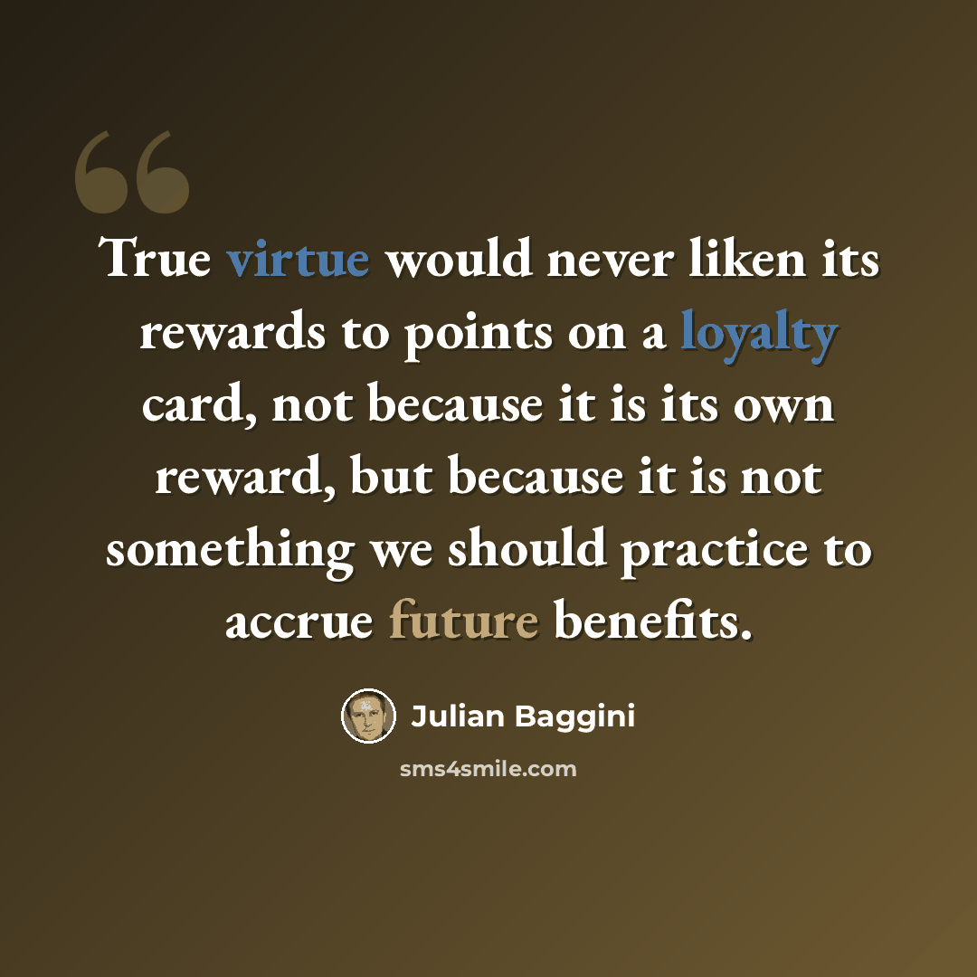 “True virtue would never liken its rewards to points on a loyalty card, not because it is its own reward, but because it is not something we should practice to accrue future benefits.” quote by Julian Baggini