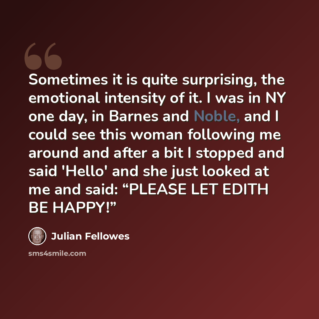 “Sometimes it is quite surprising, the emotional intensity of it. I was in NY one day, in Barnes and Noble, and I could see this woman following me around and after a bit I stopped and said 'Hello' and she just looked at me and said: “PLEASE LET EDITH BE HAPPY!”” quote by Julian Fellowes