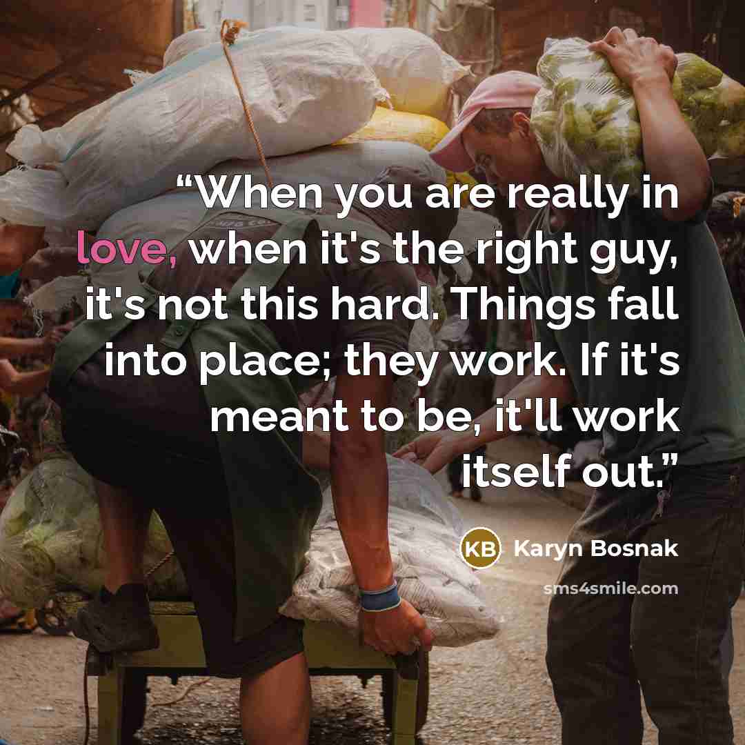 “When you are really in love, when it's the right guy, it's not this hard. Things fall into place; they work. If it's meant to be, it'll work itself out.” quote by Karyn Bosnak