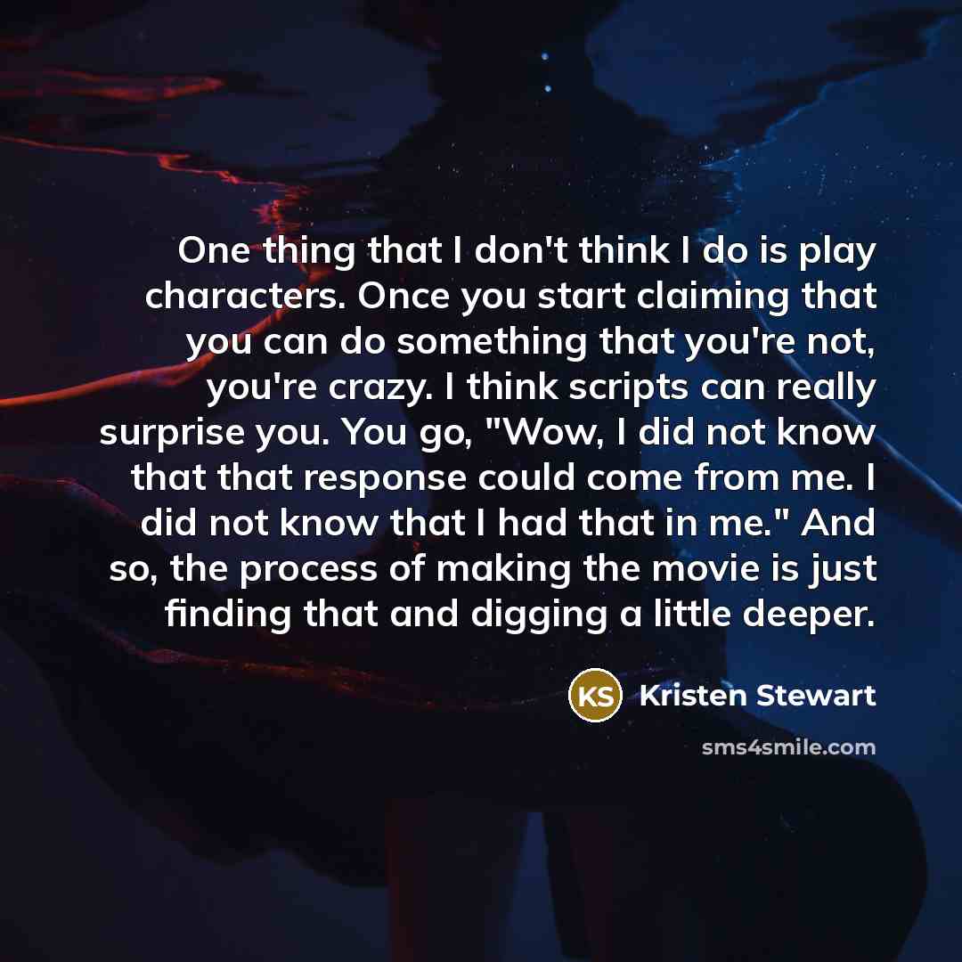 “One thing that I don't think I do is play characters. Once you start claiming that you can do something that you're not, you're crazy. I think scripts can really surprise you. You go, "Wow, I did not know that that response could come from me. I did not know that I had that in me." And so, the…” quote by Kristen Stewart