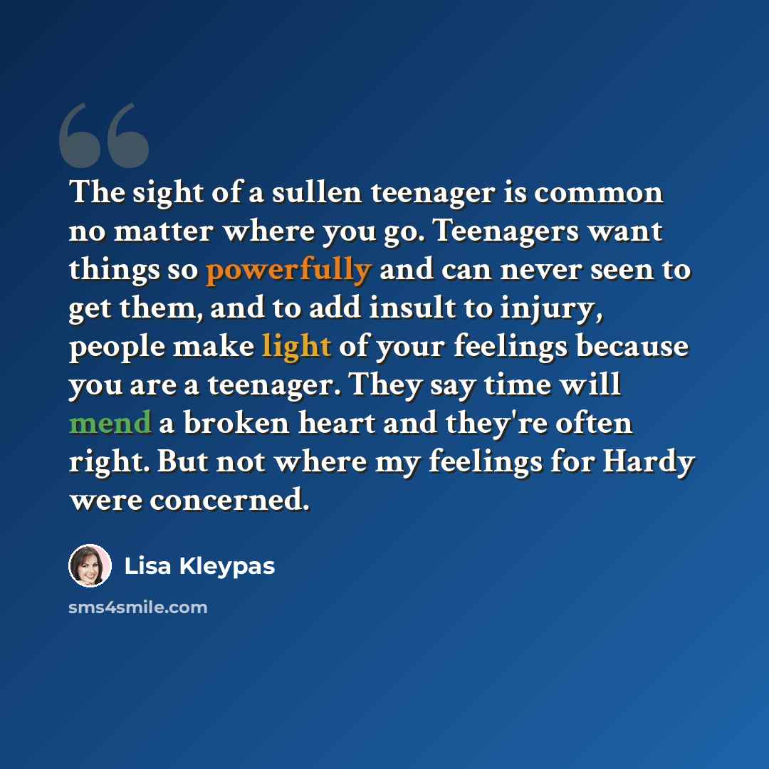 “The sight of a sullen teenager is common no matter where you go. Teenagers want things so powerfully and can never seen to get them, and to add insult to injury, people make light of your feelings because you are a teenager. They say time will mend a broken heart and they're often right. But not…” quote by Lisa Kleypas