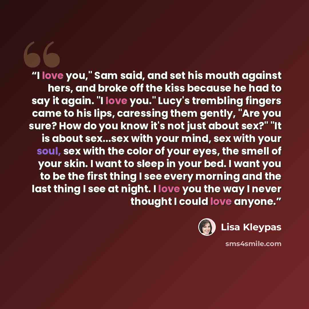“I love you," Sam said, and set his mouth against hers, and broke off the kiss because he had to say it again. "I love you." Lucy's trembling fingers came to his lips, caressing them gently, "Are you sure? How do you know it's not just about sex?" "It is about sex...sex with your mind, sex with…” quote by Lisa Kleypas