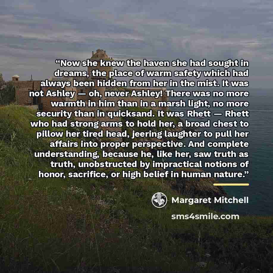 “Now she knew the haven she had sought in dreams, the place of warm safety which had always been hidden from her in the mist. It was not Ashley — oh, never Ashley! There was no more warmth in him than in a marsh light, no more security than in quicksand. It was Rhett — Rhett who had strong arms to…” quote by Margaret Mitchell