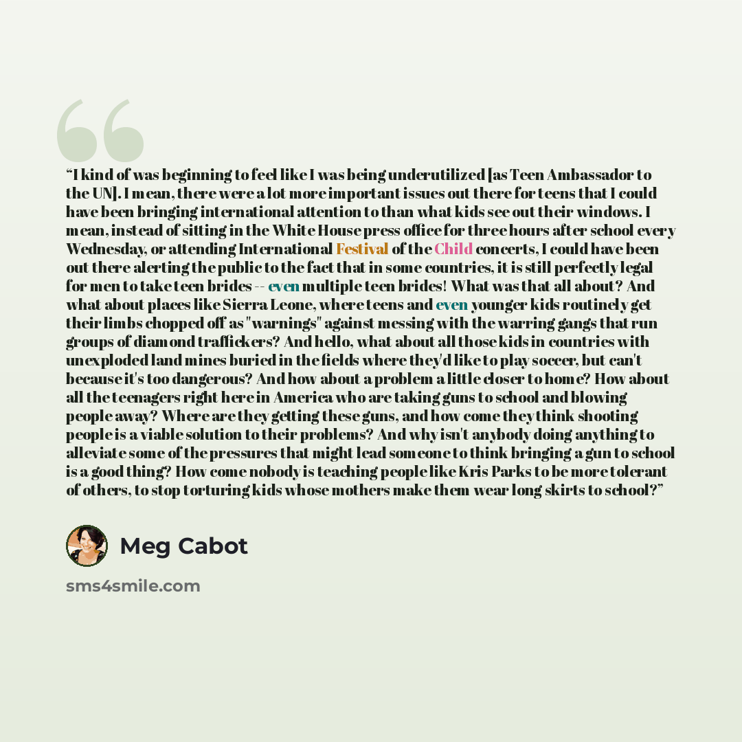 “I kind of was beginning to feel like I was being underutilized [as Teen Ambassador to the UN]. I mean, there were a lot more important issues out there for teens that I could have been bringing international attention to than what kids see out their windows. I mean, instead of sitting in the White…” quote by Meg Cabot
