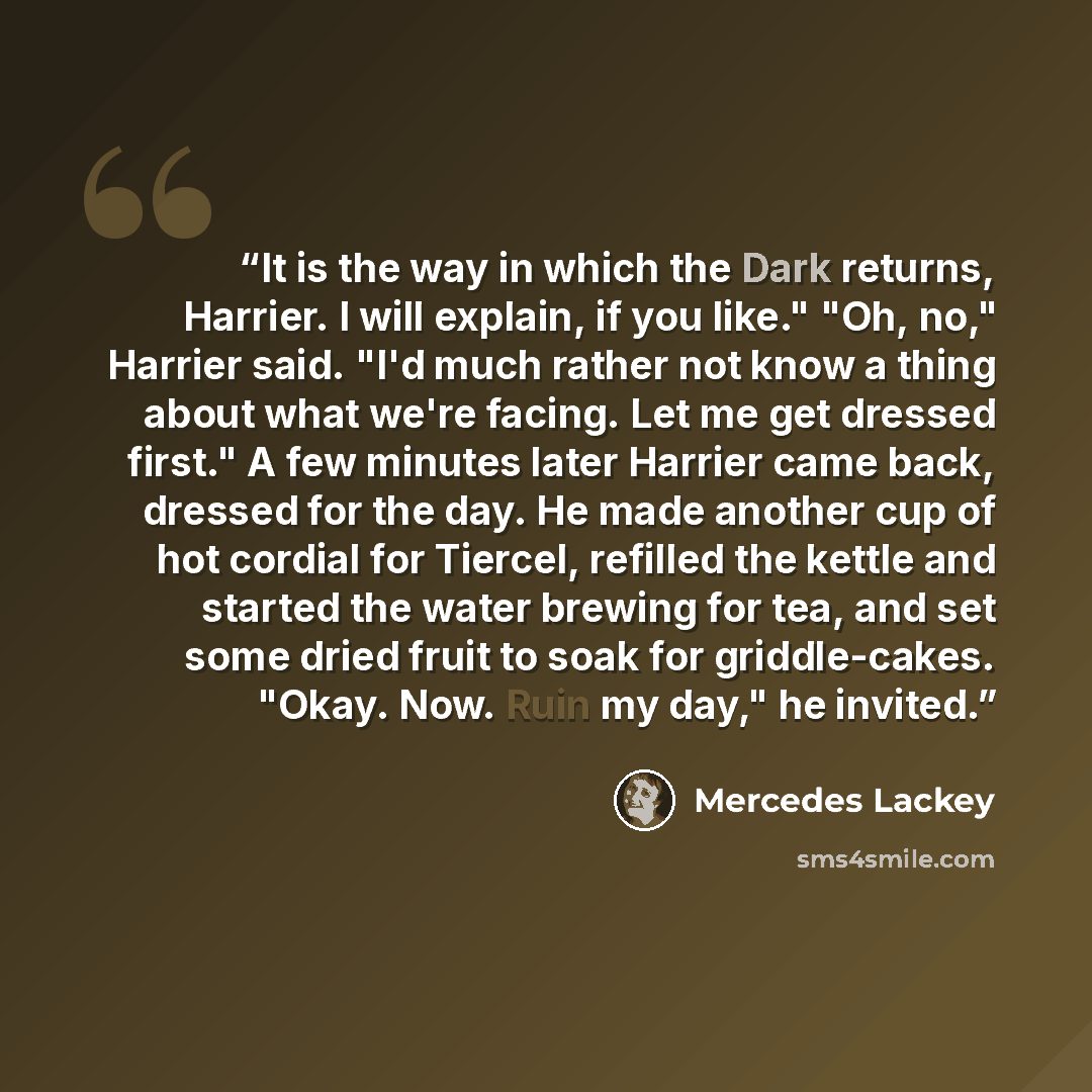“It is the way in which the Dark returns, Harrier. I will explain, if you like." "Oh, no," Harrier said. "I'd much rather not know a thing about what we're facing. Let me get dressed first." A few minutes later Harrier came back, dressed for the day. He made another cup of hot cordial for Tiercel…” quote by Mercedes Lackey