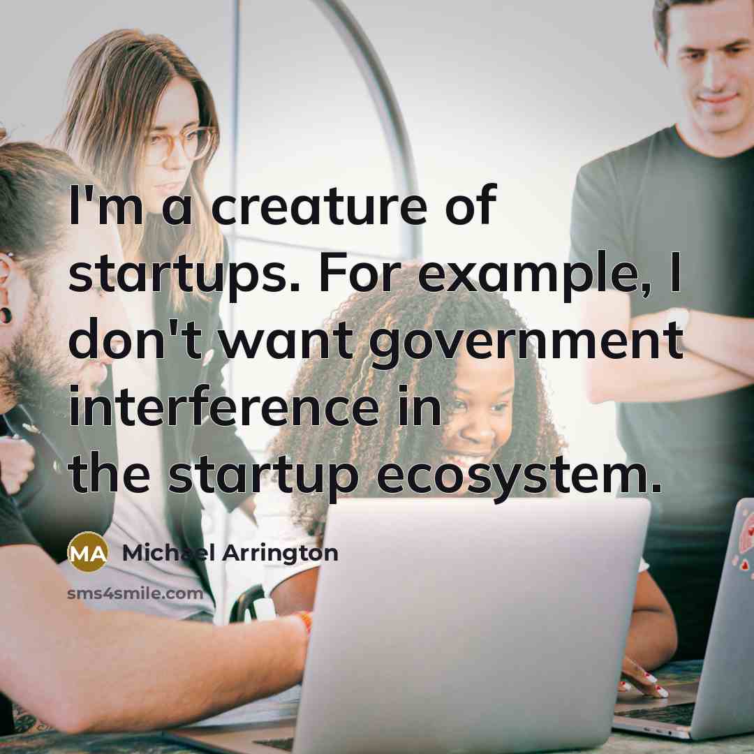 “I'm a creature of startups. For example, I don't want government interference in the startup ecosystem.” quote by Michael Arrington