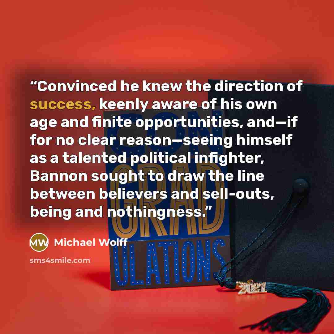 “Convinced he knew the direction of success, keenly aware of his own age and finite opportunities, and—if for no clear reason—seeing himself as a talented political infighter, Bannon sought to draw the line between believers and sell-outs, being and nothingness.” quote by Michael Wolff