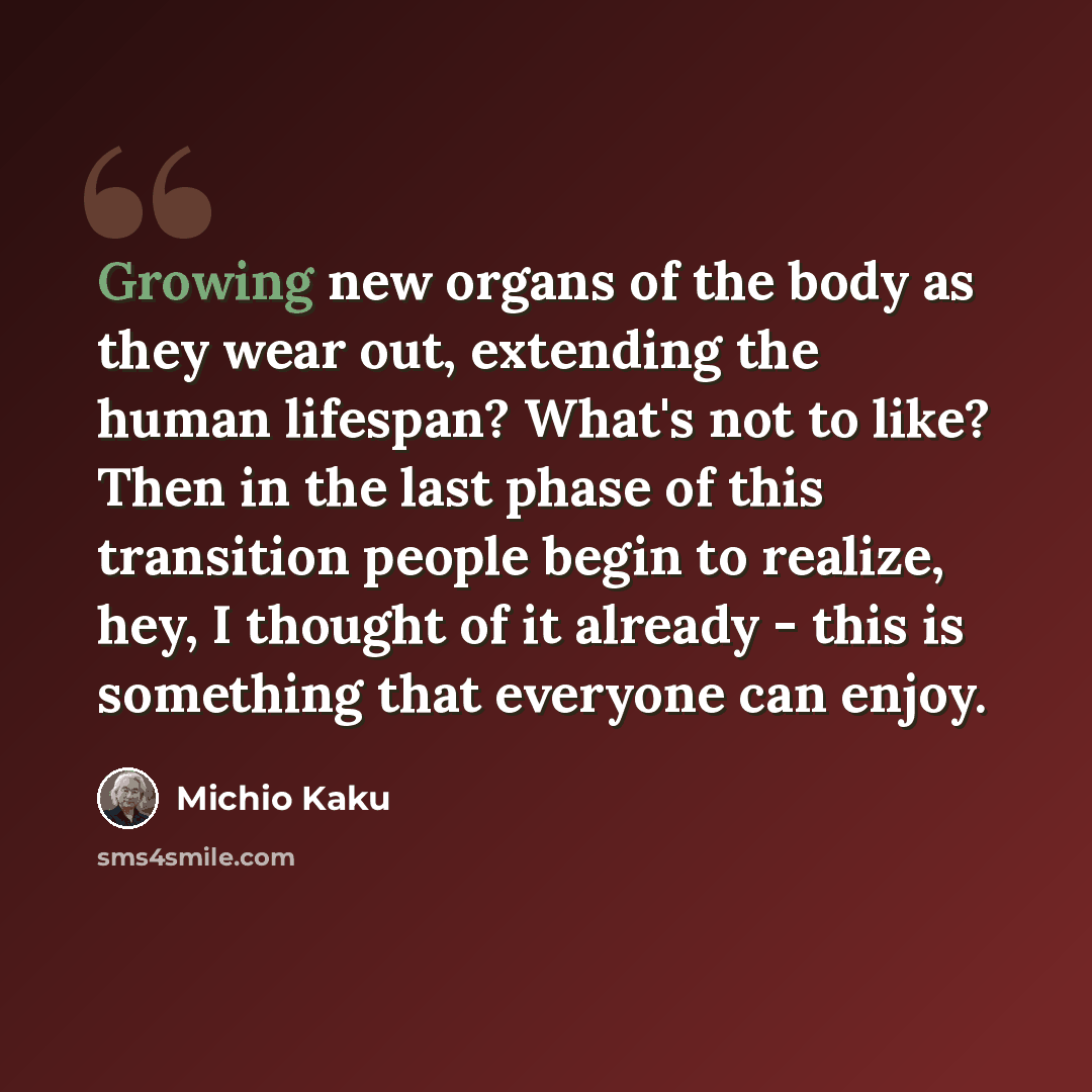“Growing new organs of the body as they wear out, extending the human lifespan? What's not to like? Then in the last phase of this transition people begin to realize, hey, I thought of it already - this is something that everyone can enjoy.” quote by Michio Kaku
