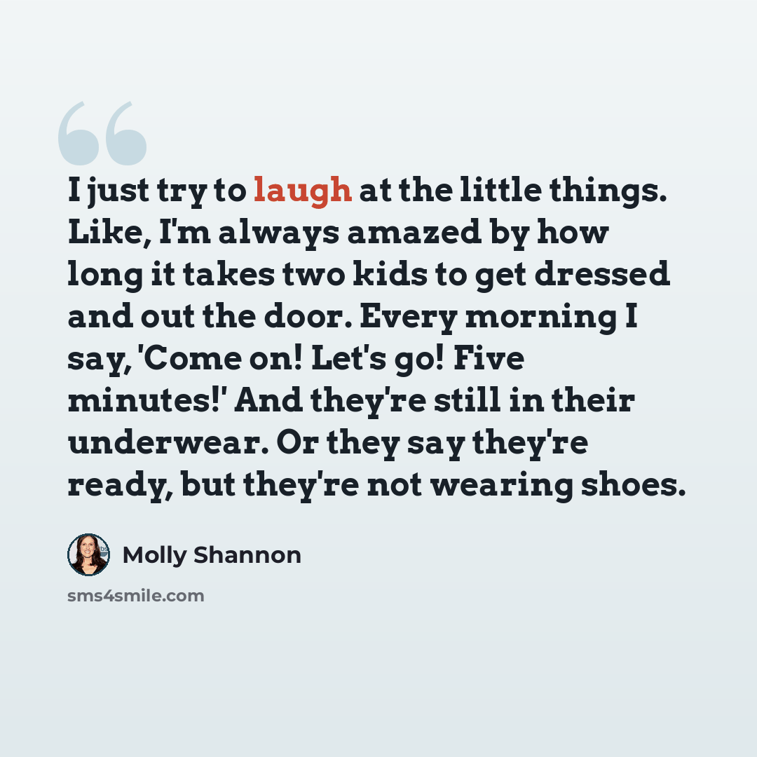 “I just try to laugh at the little things. Like, I'm always amazed by how long it takes two kids to get dressed and out the door. Every morning I say, 'Come on! Let's go! Five minutes!' And they're still in their underwear. Or they say they're ready, but they're not wearing shoes.” quote by Molly Shannon