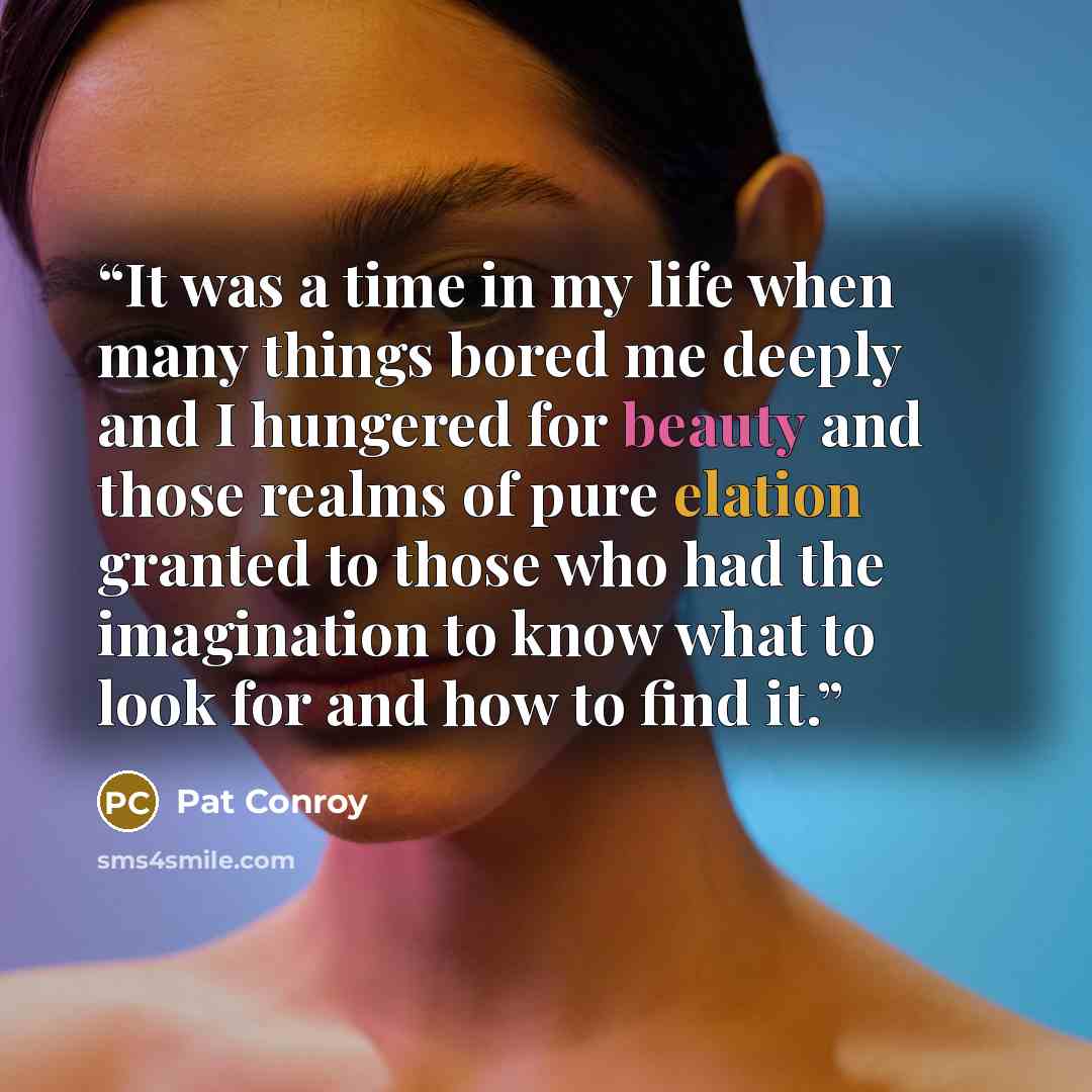 “It was a time in my life when many things bored me deeply and I hungered for beauty and those realms of pure elation granted to those who had the imagination to know what to look for and how to find it.” quote by Pat Conroy