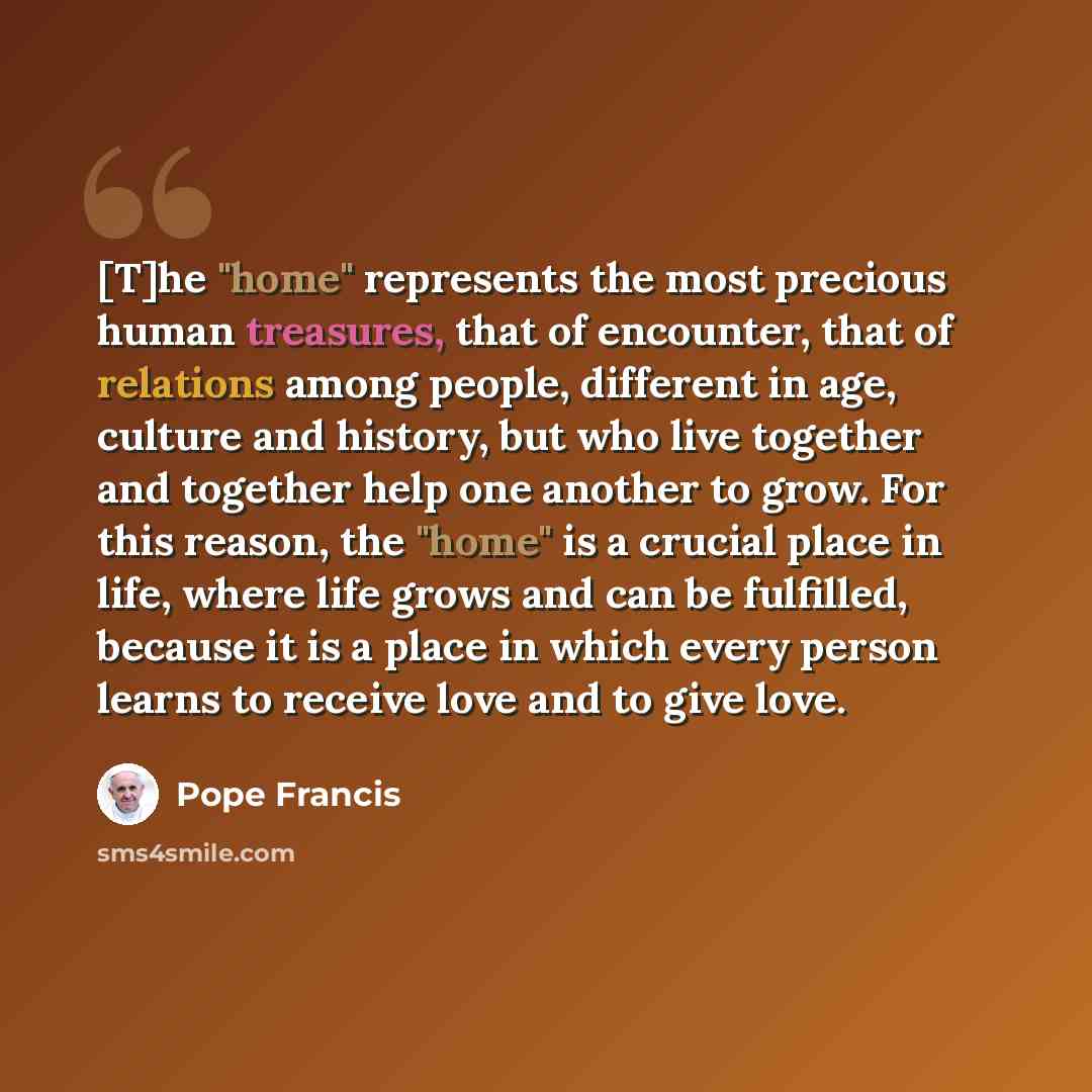 “[T]he "home" represents the most precious human treasures, that of encounter, that of relations among people, different in age, culture and history, but who live together and together help one another to grow. For this reason, the "home" is a crucial place in life, where life grows and can be…” quote by Pope Francis