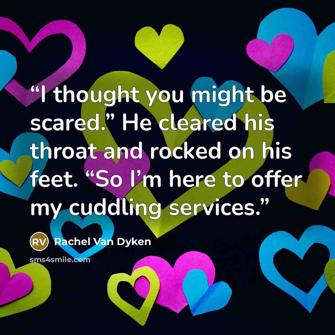 “I thought you might be scared.” He cleared his throat and rocked on his feet. “So I’m here to offer my cuddling services.” quote by Rachel Van Dyken