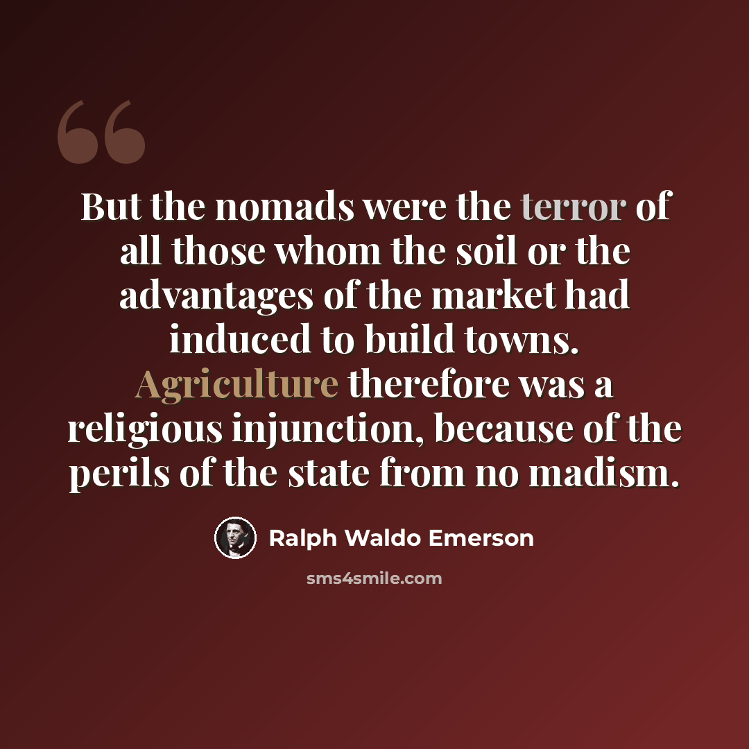 “But the nomads were the terror of all those whom the soil or the advantages of the market had induced to build towns. Agriculture therefore was a religious injunction, because of the perils of the state from no madism.” quote by Ralph Waldo Emerson