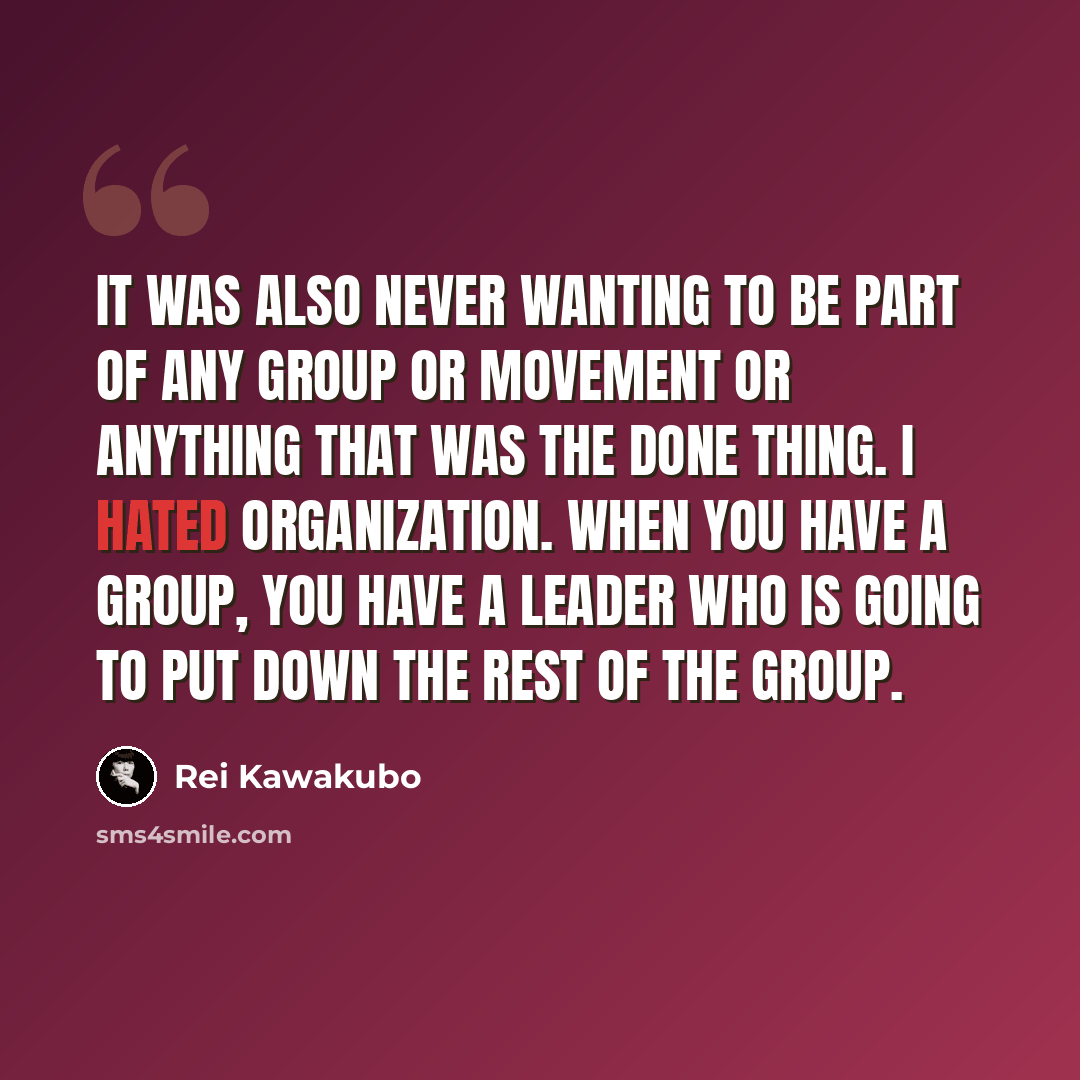 “It was also never wanting to be part of any group or movement or anything that was the done thing. I hated organization. When you have a group, you have a leader who is going to put down the rest of the group.” quote by Rei Kawakubo