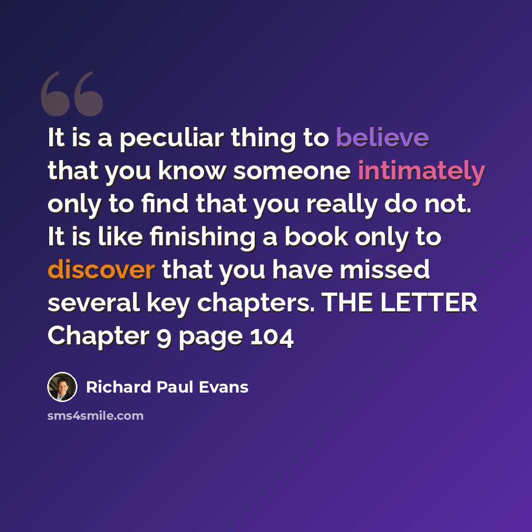 “It is a peculiar thing to believe that you know someone intimately only to find that you really do not. It is like finishing a book only to discover that you have missed several key chapters. THE LETTER Chapter 9 page 104” quote by Richard Paul Evans