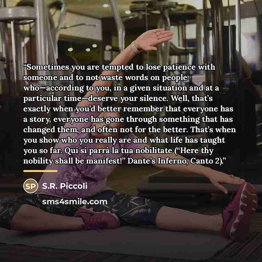 “Sometimes you are tempted to lose patience with someone and to not waste words on people who—according to you, in a given situation and at a particular time—deserve your silence. Well, that’s exactly when you’d better remember that everyone has a story, everyone has gone through something that has…” quote by S.R. Piccoli