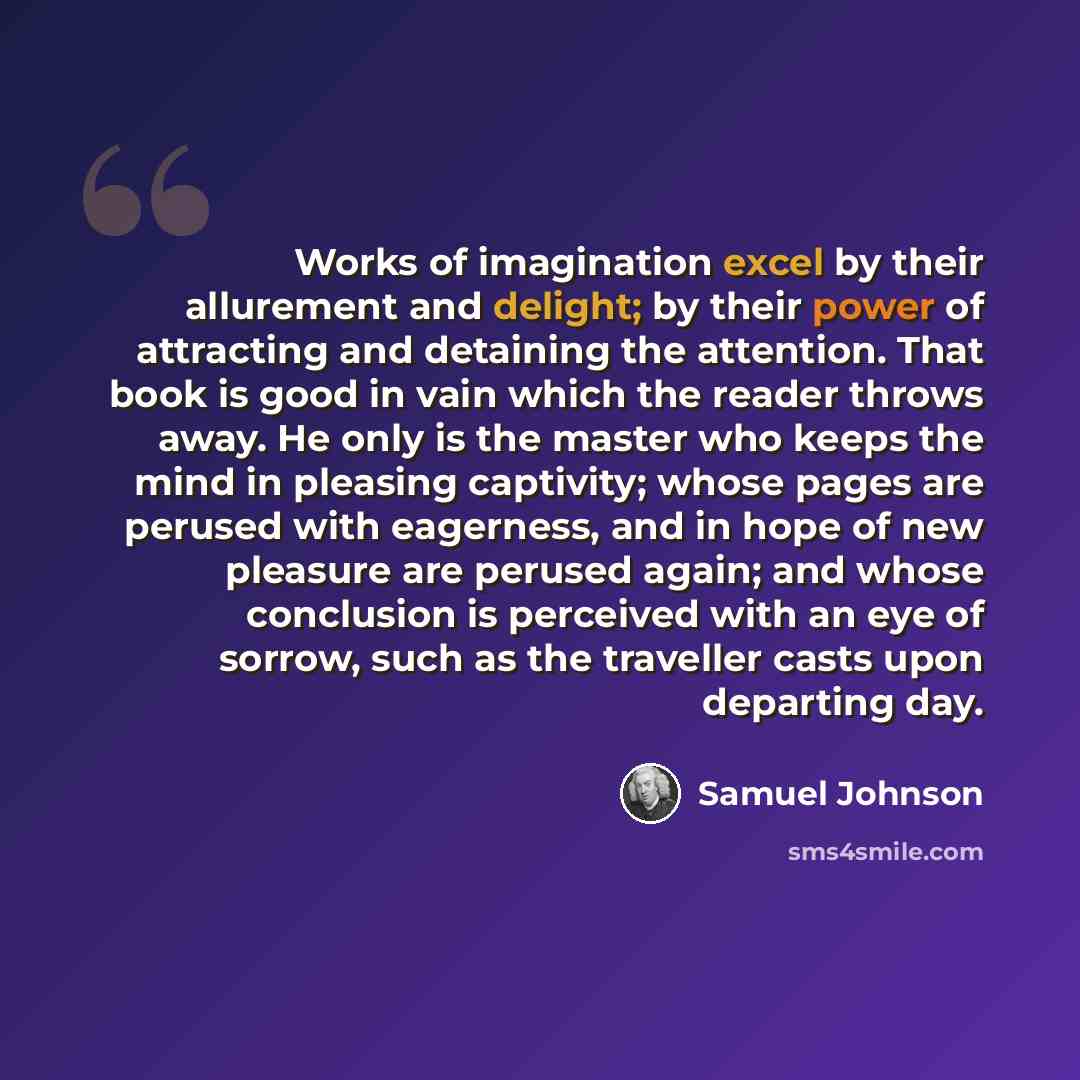 “Works of imagination excel by their allurement and delight; by their power of attracting and detaining the attention. That book is good in vain which the reader throws away. He only is the master who keeps the mind in pleasing captivity; whose pages are perused with eagerness, and in hope of new…” quote by Samuel Johnson