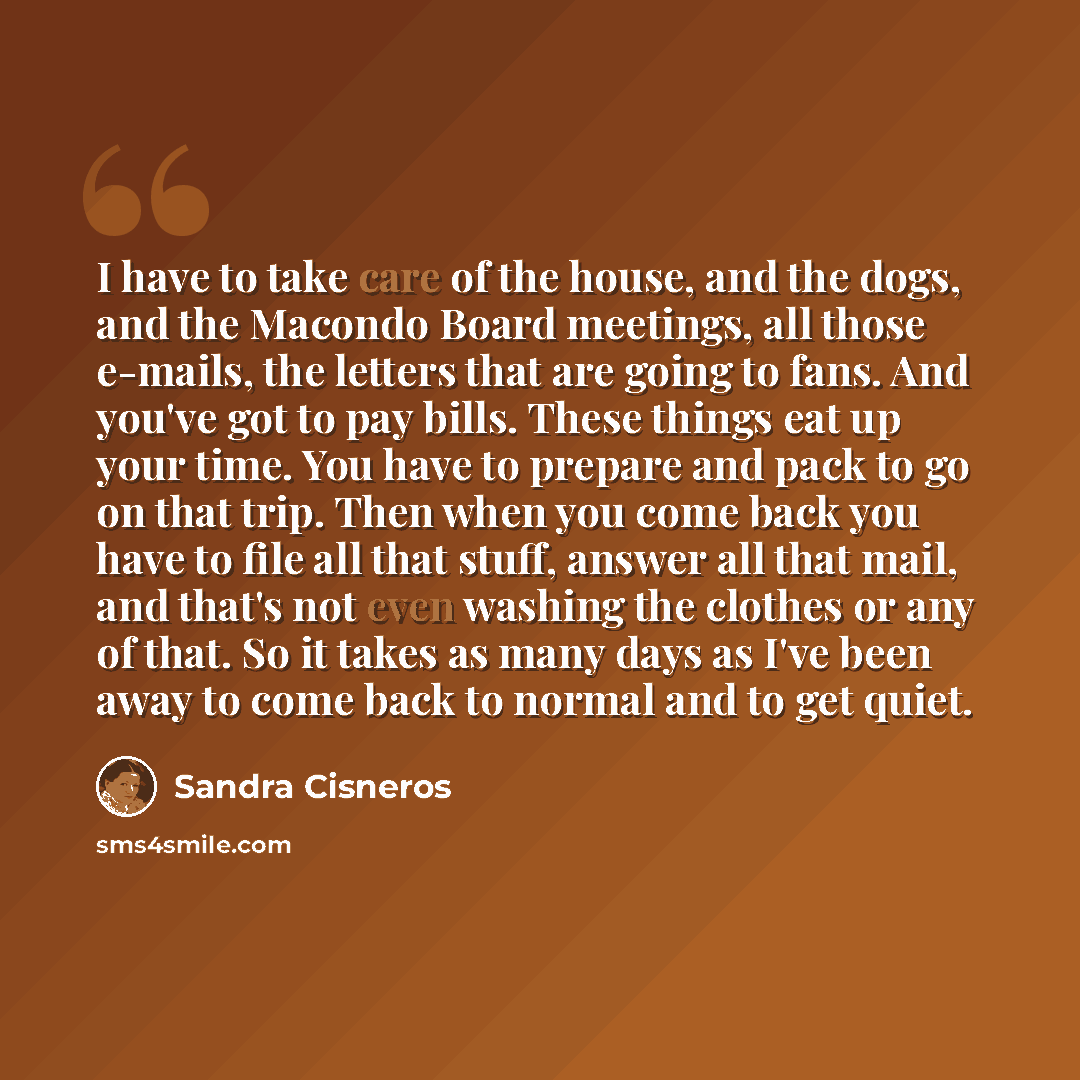 “I have to take care of the house, and the dogs, and the Macondo Board meetings, all those e-mails, the letters that are going to fans. And you've got to pay bills. These things eat up your time. You have to prepare and pack to go on that trip. Then when you come back you have to file all that…” quote by Sandra Cisneros